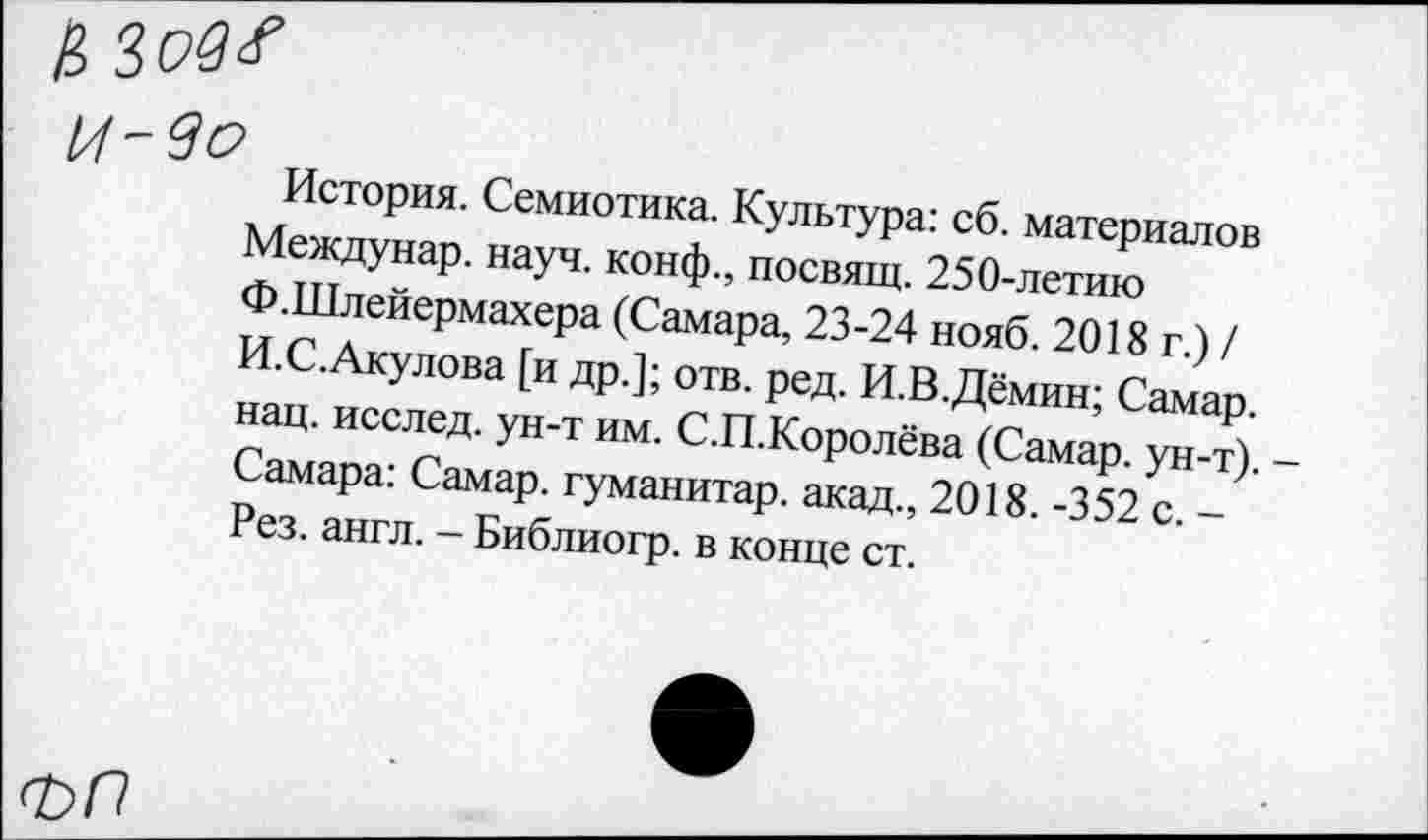 ﻿И -во
История. Семиотика. Культура: сб. материалов Междунар. науч, конф., посвящ. 250-летию Ф.Шлейермахера (Самара, 23-24 нояб. 2018 г.) / И.С.Акулова [и др.]; отв. ред. И.В.Дёмин; Самар, нац. исслед. ун-т им. С.П.Королёва (Самар, ун-т). Самара: Самар, гуманитар, акад., 2018. -352 с. -Рез. англ. - Библиогр. в конце ст.